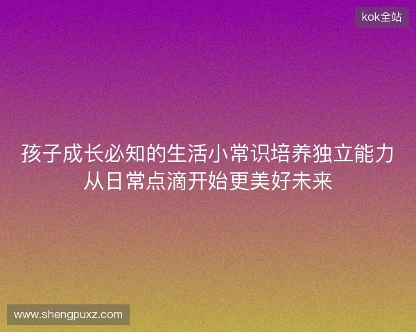孩子成长必知的生活小常识培养独立能力从日常点滴开始更美好未来 孩子成长必知的生活小常识培养独立能力从日常点滴开始更美好未来